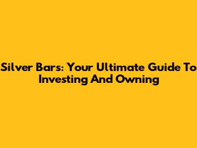 Silver Bars: Your Ultimate Guide To Investing And Owning