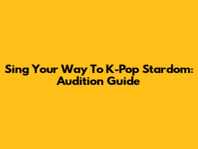 Sing Your Way To K-Pop Stardom: Audition Guide
