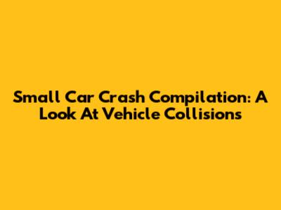 Small Car Crash Compilation: A Look At Vehicle Collisions