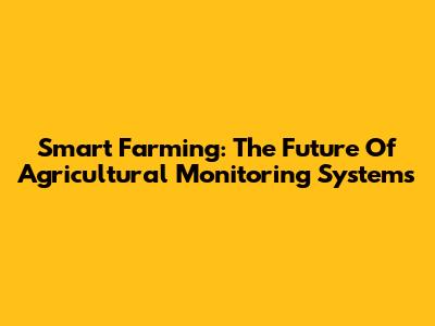 Smart Farming: The Future Of Agricultural Monitoring Systems