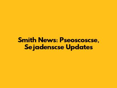 Smith News: Pseoscoscse, Sejadenscse Updates