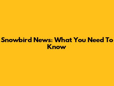 Snowbird News: What You Need To Know