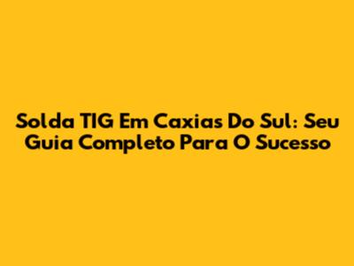 Solda TIG Em Caxias Do Sul: Seu Guia Completo Para O Sucesso