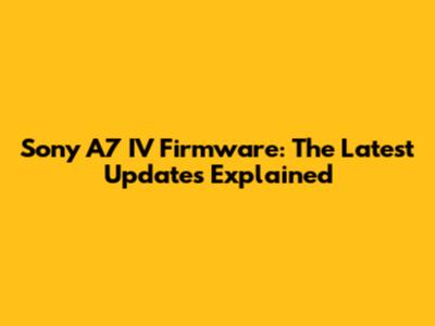 Sony A7 IV Firmware: The Latest Updates Explained