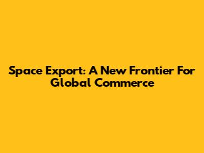 Space Export: A New Frontier For Global Commerce
