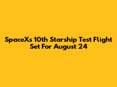 SpaceX's 10th Starship Test Flight Set For August 24