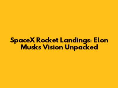SpaceX Rocket Landings: Elon Musk's Vision Unpacked