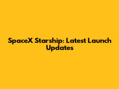 SpaceX Starship: Latest Launch Updates