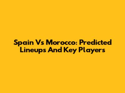 Spain Vs Morocco: Predicted Lineups And Key Players