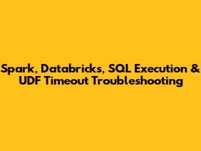 Spark, Databricks, SQL Execution & UDF Timeout Troubleshooting