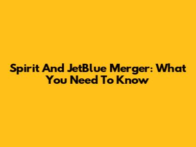Spirit And JetBlue Merger: What You Need To Know