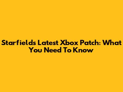 Starfield's Latest Xbox Patch: What You Need To Know