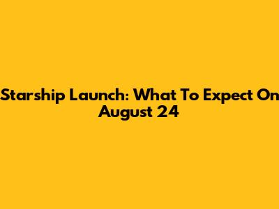 Starship Launch: What To Expect On August 24