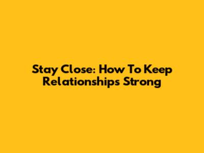 Stay Close: How To Keep Relationships Strong