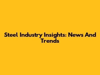 Steel Industry Insights: News And Trends