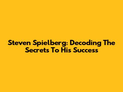 Steven Spielberg: Decoding The Secrets To His Success