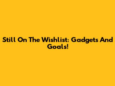 Still On The Wishlist: Gadgets And Goals!
