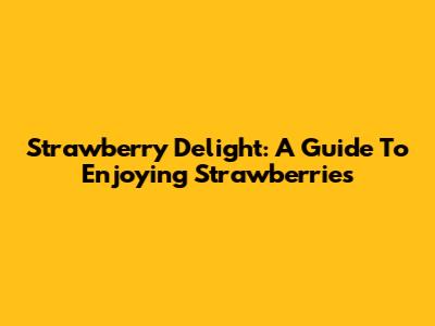 Strawberry Delight: A Guide To Enjoying Strawberries