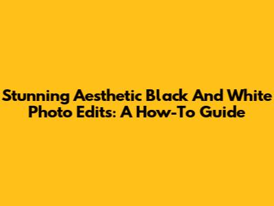 Stunning Aesthetic Black And White Photo Edits: A How-To Guide