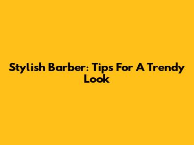 Stylish Barber: Tips For A Trendy Look