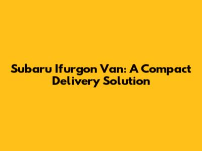 Subaru Ifurgon Van: A Compact Delivery Solution