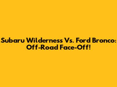 Subaru Wilderness Vs. Ford Bronco: Off-Road Face-Off!