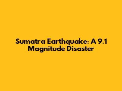 Sumatra Earthquake: A 9.1 Magnitude Disaster