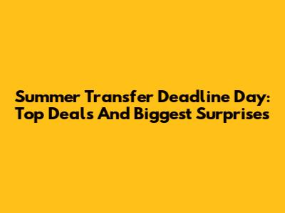 Summer Transfer Deadline Day: Top Deals And Biggest Surprises