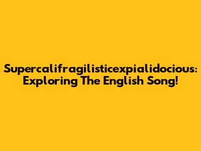 Supercalifragilisticexpialidocious: Exploring The English Song!