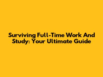 Surviving Full-Time Work And Study: Your Ultimate Guide