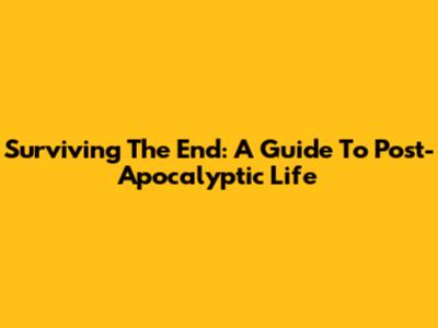 Surviving The End: A Guide To Post-Apocalyptic Life