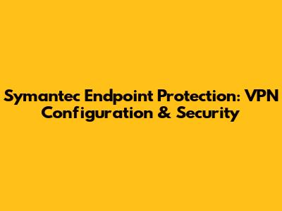 Symantec Endpoint Protection: VPN Configuration & Security