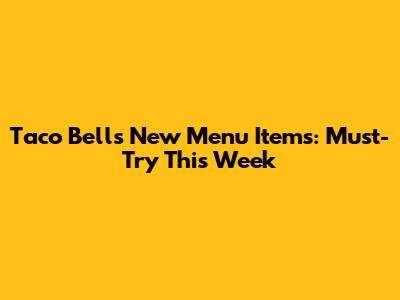 Taco Bell's New Menu Items: Must-Try This Week