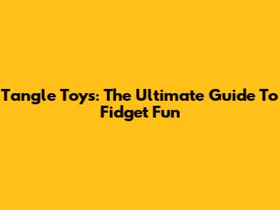 Tangle Toys: The Ultimate Guide To Fidget Fun