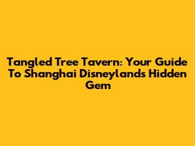 Tangled Tree Tavern: Your Guide To Shanghai Disneyland's Hidden Gem
