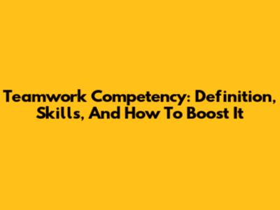 Teamwork Competency: Definition, Skills, And How To Boost It