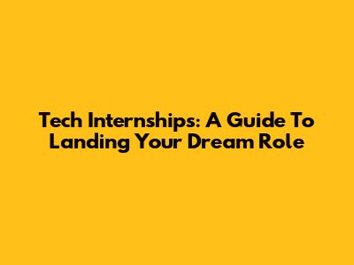 Tech Internships: A Guide To Landing Your Dream Role