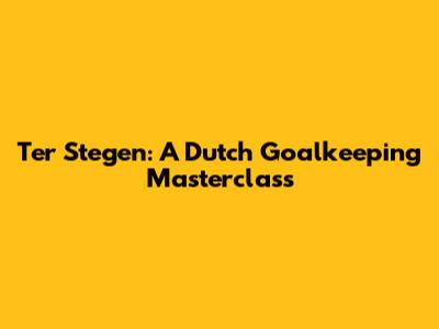 Ter Stegen: A Dutch Goalkeeping Masterclass