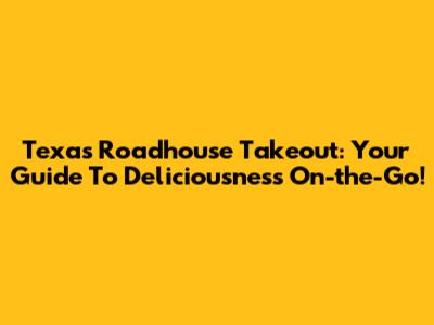 Texas Roadhouse Takeout: Your Guide To Deliciousness On-the-Go!