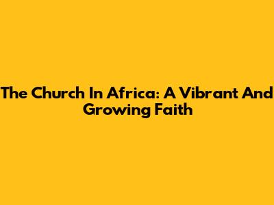 The Church In Africa: A Vibrant And Growing Faith