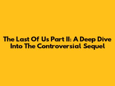 The Last Of Us Part II: A Deep Dive Into The Controversial Sequel