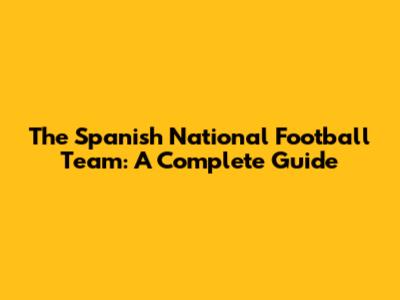 The Spanish National Football Team: A Complete Guide
