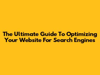 The Ultimate Guide To Optimizing Your Website For Search Engines