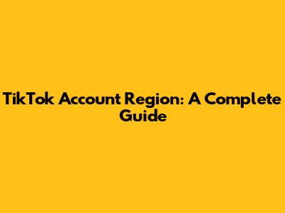 TikTok Account Region: A Complete Guide