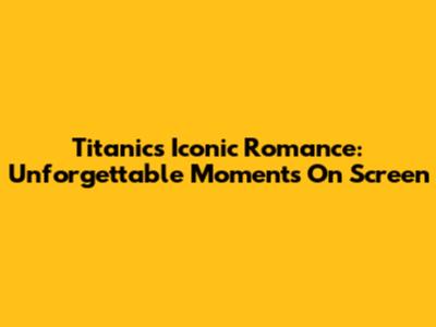 Titanic's Iconic Romance: Unforgettable Moments On Screen