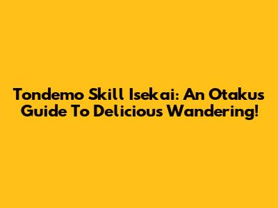 Tondemo Skill Isekai: An Otaku's Guide To Delicious Wandering!