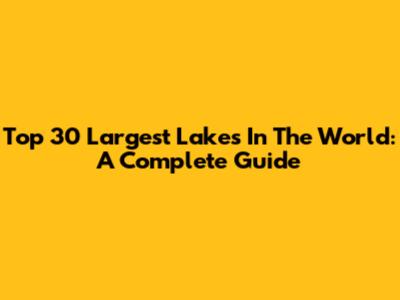 Top 30 Largest Lakes In The World: A Complete Guide