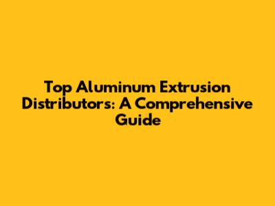 Top Aluminum Extrusion Distributors: A Comprehensive Guide