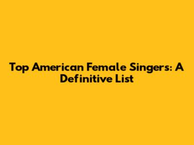 Top American Female Singers: A Definitive List
