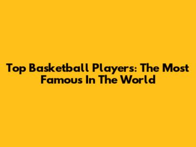 Top Basketball Players: The Most Famous In The World
